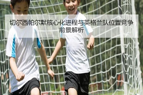 切尔西帕尔默核心化进程与英格兰队位置竞争前景解析