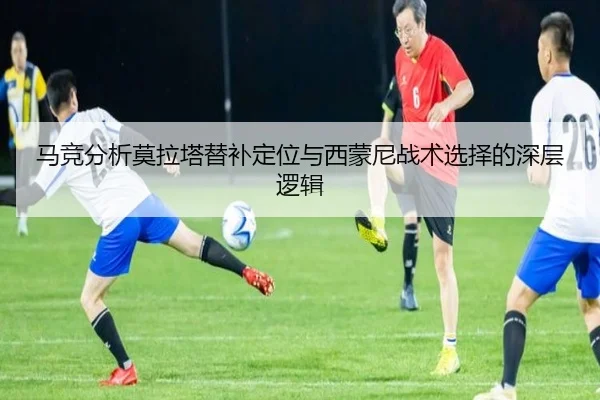 马竞分析莫拉塔替补定位与西蒙尼战术选择的深层逻辑