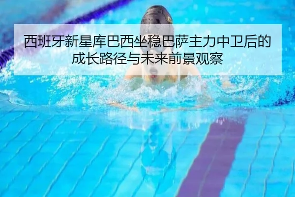 西班牙新星库巴西坐稳巴萨主力中卫后的成长路径与未来前景观察