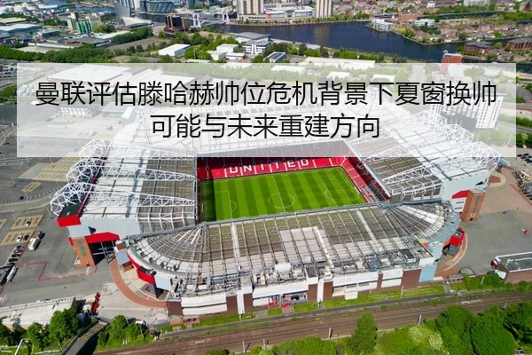 曼联评估滕哈赫帅位危机背景下夏窗换帅可能与未来重建方向