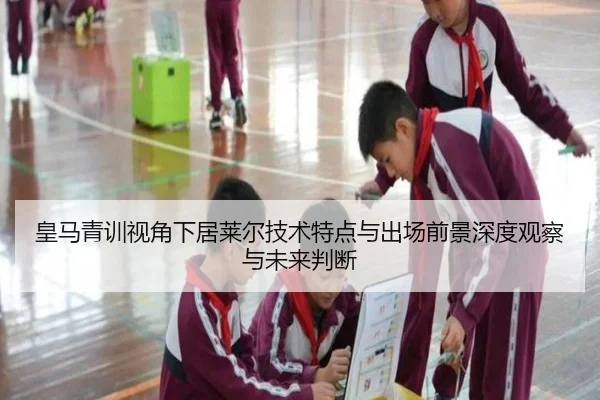 皇马青训视角下居莱尔技术特点与出场前景深度观察与未来判断