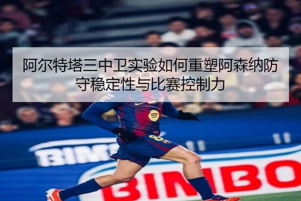 阿尔特塔三中卫实验如何重塑阿森纳防守稳定性与比赛控制力
