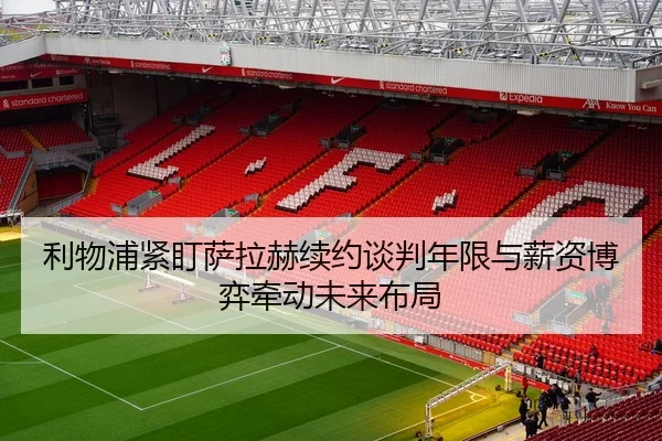 利物浦紧盯萨拉赫续约谈判年限与薪资博弈牵动未来布局