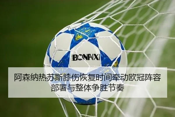 阿森纳热苏斯膝伤恢复时间牵动欧冠阵容部署与整体争胜节奏