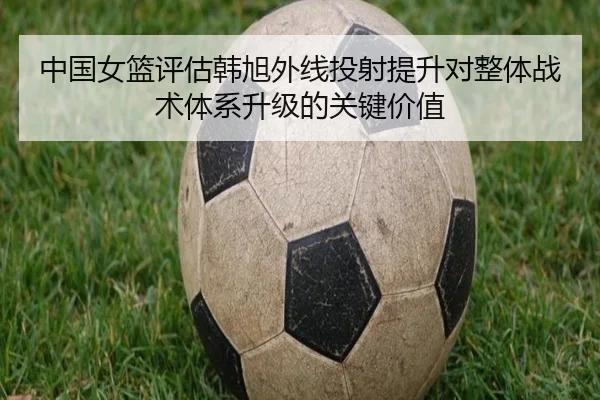 中国女篮评估韩旭外线投射提升对整体战术体系升级的关键价值